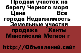 Продам участок на берегу Черного моря › Цена ­ 4 300 000 - Все города Недвижимость » Земельные участки продажа   . Ханты-Мансийский,Мегион г.